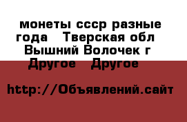 монеты ссср разные года - Тверская обл., Вышний Волочек г. Другое » Другое   